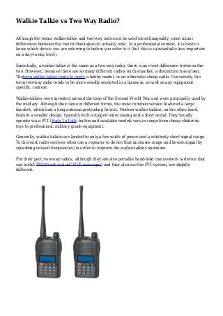 Walkie Talkie vs Two Way Radio?
Although the terms walkie-talkie and two-way radio can be used interchangeably, some minor
differences between the two technologies do actually exist. In a professional context, it is best to
know which device you are referring to before you refer to it (but this is substantially less important
on a day-to-day level).
Essentially, a walkie-talkie is the same as a two-way radio; there is no overt difference between the
two. However, because there are so many different radios on the market, a distinction has arisen.
Theterm walkie-talkie tends to imply a hobby model, or an otherwise cheap radio. Conversely, the
term two-way radio tends to be more readily accepted in a business, as well as any equipment
specific, context.
Walkie-talkies were invented around the time of the Second World War and were principally used by
the military. Although they came in different forms, the most common version featured a large
handset, which had a long antenna protruding from it. Modern walkie-talkies, on the other hand,
feature a smaller design, typically with a rugged outer casing and a short aerial. They usually
operate via a PTT (Push To Talk) button and available models vary in range from cheap childrens
toys to professional, military grade equipment.
Generally, walkie-talkies are limited to only a few watts of power and a relatively short signal range.
To this end, radio services often use a repeater (a device that increases range and boosts signal by
squashing unused frequencies) in order to improve the walkie-talkies operation.
For their part, two-way radios, although they are also portable hand-held transceivers (a device that
can bothÂ TRANSmit and reCEIVE messages) and they also use the PTT system, are slightly
different.
 