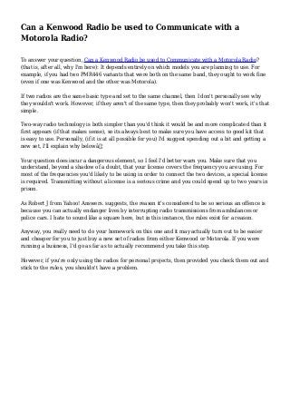 Can a Kenwood Radio be used to Communicate with a
Motorola Radio?
To answer your question, Can a Kenwood Radio be used to Communicate with a Motorola Radio?
(that is, after all, why I'm here): It depends entirely on which models you are planning to use. For
example, if you had two PMR446 variants that were both on the same band, they ought to work fine
(even if one was Kenwood and the other was Motorola).
If two radios are the same basic type and set to the same channel, then I don't personally see why
they wouldn't work. However, if they aren't of the same type, then they probably won't work, it's that
simple.
Two-way radio technology is both simpler than you'd think it would be and more complicated than it
first appears (if that makes sense), so its always best to make sure you have access to good kit that
is easy to use. Personally, (if it is at all possible for you) I'd suggest spending out a bit and getting a
new set, I'll explain why belowâ€¦
Your question does incur a dangerous element, so I feel I'd better warn you. Make sure that you
understand, beyond a shadow of a doubt, that your license covers the frequency you are using. For
most of the frequencies you'd likely to be using in order to connect the two devices, a special license
is required. Transmitting without a license is a serious crime and you could spend up to two years in
prison.
As Robert J from Yahoo! Answers. suggests, the reason it's considered to be so serious an offence is
because you can actually endanger lives by interrupting radio transmissions from ambulances or
police cars. I hate to sound like a square here, but in this instance, the rules exist for a reason.
Anyway, you really need to do your homework on this one and it may actually turn out to be easier
and cheaper for you to just buy a new set of radios from either Kenwood or Motorola. If you were
running a business, I'd go as far as to actually recommend you take this step.
However, if you're only using the radios for personal projects, then provided you check them out and
stick to the rules, you shouldn't have a problem.
 