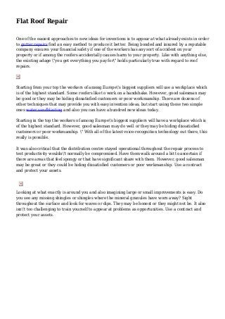 Flat Roof Repair
One of the easiest approaches to new ideas for inventions is to appear at what already exists in order
to gutter repairs find an easy method to produce it better. Being bonded and insured by a reputable
company ensures your financial safety if one of the workers has any sort of accident on your
property or if among the roofers accidentally causes harm to your property. Like with anything else,
the existing adage "you get everything you pay for" holds particularly true with regard to roof
repairs.
Starting from your top the workers of among Europe's biggest suppliers will use a workplace which
is of the highest standard. Some roofers like to work on a handshake. However, good salesman may
be good or they may be hiding dissatisfied customers or poor workmanship. There are dozens of
other techniques that may provide you with easy invention ideas, but start using these two simple
ones water sandblasting and also you can have a hundred new ideas today.
Starting in the top the workers of among Europe's biggest suppliers will have a workplace which is
of the highest standard. However, good salesman may do well or they may be hiding dissatisfied
customers or poor workmanship. " With all of the latest voice-recognition technology out there, this
really is possible.
It was also critical that the distribution centre stayed operational throughout the repair process to
test productivity wouldn't normally be compromised. Have them walk around a bit to ascertain if
there are areas that feel spongy or that have significant share with them. However, good salesman
may be great or they could be hiding dissatisfied customers or poor workmanship. Use a contract
and protect your assets.
Looking at what exactly is around you and also imagining large or small improvements is easy. Do
you see any missing shingles or shingles where the mineral granules have worn away? Sight
throughout the surface and look for waves or dips. They may be honest or they might not be. It also
isn't too challenging to train yourself to appear at problems as opportunities. Use a contract and
protect your assets.
 
