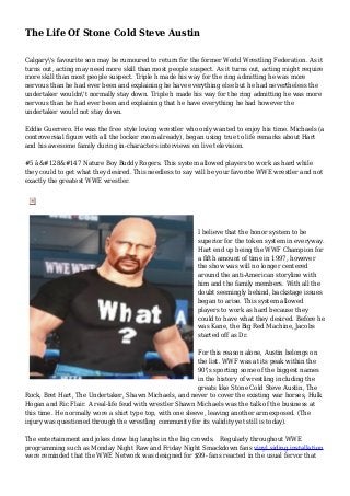 The Life Of Stone Cold Steve Austin
Calgary's favourite son may be rumoured to return for the former World Wrestling Federation. As it
turns out, acting may need more skill than most people suspect. As it turns out, acting might require
more skill than most people suspect. Triple h made his way for the ring admitting he was more
nervous than he had ever been and explaining he have everything else but he had nevertheless the
undertaker wouldn't normally stay down. Triple h made his way for the ring admitting he was more
nervous than he had ever been and explaining that he have everything he had however the
undertaker would not stay down.
Eddie Guerrero. He was the free style loving wrestler who only wanted to enjoy his time. Michaels (a
controversial figure with all the locker room already), began using true to life remarks about Hart
and his awesome family during in-characters interviews on live television.
#5 â&#128&#147 Nature Boy Buddy Rogers. This system allowed players to work as hard while
they could to get what they desired. This needless to say will be your favorite WWE wrestler and not
exactly the greatest WWE wrestler.
I believe that the honor system to be
superior for the token system in everyway.
Hart end up being the WWF Champion for
a fifth amount of time in 1997, however
the show was will no longer centered
around the anti-American storyline with
him and the family members. With all the
doubt seemingly behind, backstage issues
began to arise. This system allowed
players to work as hard because they
could to have what they desired. Before he
was Kane, the Big Red Machine, Jacobs
started off as Dr.
For this reason alone, Austin belongs on
the list. WWF was at its peak within the
90's sporting some of the biggest names
in the history of wrestling including the
greats like Stone Cold Steve Austin, The
Rock, Bret Hart, The Undertaker, Shawn Michaels, and never to cover the existing war horses, Hulk
Hogan and Ric Flair. A real-life feud with wrestler Shawn Michaels was the talk of the business at
this time. He normally wore a shirt type top, with one sleeve, leaving another arm exposed. (The
injury was questioned through the wrestling community for its validity yet still is today).
The entertainment and jokes draw big laughs in the big crowds. Regularly throughout WWE
programming such as Monday Night Raw and Friday Night Smackdown fans vinyl siding installation
were reminded that the WWE Network was designed for $99- fans reacted in the usual fervor that
 