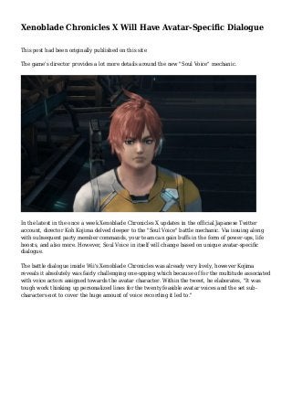 Xenoblade Chronicles X Will Have Avatar-Specific Dialogue
This post had been originally published on this site
The game's director provides a lot more details around the new "Soul Voice" mechanic.
In the latest in the once a week Xenoblade Chronicles X updates in the official Japanese Twitter
account, director Koh Kojima delved deeper to the "Soul Voice" battle mechanic. Via issuing along
with subsequent party member commands, your team can gain buffs in the form of power-ups, life
boosts, and also more. However, Soul Voice in itself will change based on unique avatar-specific
dialogue.
The battle dialogue inside Wii's Xenoblade Chronicles was already very lively, however Kojima
reveals it absolutely was fairly challenging one-upping which because of for the multitude associated
with voice actors assigned towards the avatar character. Within the tweet, he elaborates, "It was
tough work thinking up personalized lines for the twenty feasible avatar voices and the set sub-
characters-not to cover the huge amount of voice recording it led to."
 
