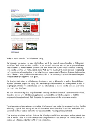 Make an application for Car Title Loans Today
Our company can supply you auto title lendings worth the value of your automobile in 24 hours or
much less. With numerous loan providers in our network, we could see to it you acquire the lowest
rates in Texas, to make sure that you can have even more cash at your disposal without stressing
over exactly how you are visiting pay it back. With us, you can really feel rest-assured recognizing
you're obtaining a financing that is not only the most inexpensive in Houston, however in the entire
state of Texas! Call a title loan representative or fill in the online application today as well as get a
complimentary pre-approved loan quote.
Our lending institutions provide loaning durations as long as 42 months as well as do not bill pre-
payment penalties, so you can repay your lending at your convenience. With low passion as well as
no pre-payment fees, you will certainly have the adaptability to choose exactly how and also when
you repay your title loan.
We have been assisting folks acquire car title lendings online as well as in Texas for over a decade.
Countless people have filled in our application and talked to our title loan agents to find the
appropriate financing to suit their demands. Let us assist you get the money you require.
The advantages of borrowing an automobile title loan much exceeded the stress and anxiety that has
obtaining a typical loan. Fill up out the on the internet application now to obtain a totally free pre-
approved quote as well as learn why our automobile title fundings are so preferred.
Title fundings are basic lendings that use the title of your vehicle as security as well as provide you
cash in return. There is no credit history check required since title lendings are secure fundings as
well as are established by the worth of your automobile.
 