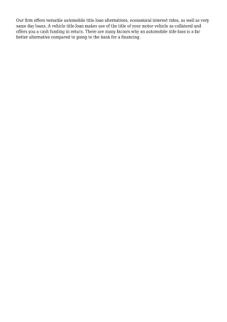 Our firm offers versatile automobile title loan alternatives, economical interest rates, as well as very
same day loans. A vehicle title loan makes use of the title of your motor vehicle as collateral and
offers you a cash funding in return. There are many factors why an automobile title loan is a far
better alternative compared to going to the bank for a financing.
 
