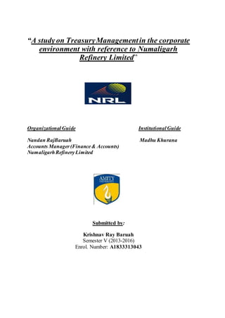 “A studyon TreasuryManagementin the corporate
environment with reference to Numaligarh
Refinery Limited”
Organizational Guide InstitutionalGuide
Nandan RajBaruah Madhu Khurana
Accounts Manager(Finance& Accounts)
NumaligarhRefineryLimited
Submitted by:
Krishnav Ray Baruah
Semester V (2013-2016)
Enrol. Number: A1833313043
 