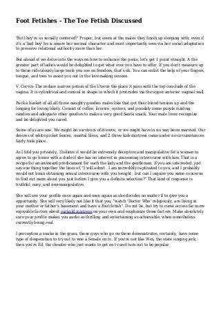Foot Fetishes - The Toe Fetish Discussed
'But they're so socially centered?' Proper, but seem at the males they finish up sleeping with; even if
it's a 'bad boy' he is aware her normal character and most importantly sees via her social adaptation
to preserve relational authority more than her.
But ahead of we delve into the ways on how to enhance the penis, let's get 1 point straight. A the
greater part of ladies would be delighted to get what ever you have to offer. If you don't measure up
to those ridiculously large tools you see on femdom, that's ok. You can enlist the help of your fingers,
tongue, and toes to assist you out in the lovemaking session.
V. Cervix- The reduce narrow potion of the Uterus the place it joins with the top conclude of the
vagina. It is cylindrical and conical in shape in which it protrudes via the upper anterior vaginal wall.
Pack a basket of all all those naughty goodies males like that get their blood tension up and the
longing for loving likely. Consist of coffee, licorice, oysters, and possibly some purple sizzling
candies and adequate other goodies to make a very good Santa snack. Your male lover recognize
and be delighted you cared.
Some of us are one. We might be survivors of divorce, or we might have in no way been married. Our
desires of white picket fences, marital bless, and 2.three kids mistress cams under no circumstances
fairly took place.
As I told you privately, I believe it would be extremely deceptive and manipulative for a woman to
agree to go house with a dude if she has no interest in possessing intercourse with him. That is a
recipe for an awkward predicament for each the lady and the gentleman. If you are interested, just
say one thing together the lines of, "I will admit . I am incredibly captivated to you, and I probably
would not brain obtaining sexual intercourse with you tonight . but can I inquire you some concerns
to find out more about you just before I give you a definite selection?" That kind of response is
truthful, easy, and non-manipulative.
She will see your profile once again and once again as she decides no matter if to give you a
opportunity. She will very likely not like it that you, "watch 'Doctor Who' religiously, are living in
your mother or father's basement and have a Foot fetish". Do not lie, but try to come across far more
enjoyable factors about cuckold mistress on your own and emphasize those factors. Make absolutely
sure your profile makes you audio as thrilling and entertaining as achievable, when nonetheless
currently being real.
I perception a snake in the grass, these guys who go on these demonstrates, certainly, have some
type of desperation to try out to woe a female on tv. If you're not like Wes, the state singing jerk,
then you're Ed, the cheater who just wants to get on tv and turn out to be popular.
 