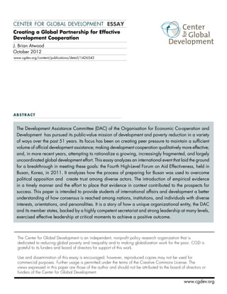 center for global development essay 
Creating a Global Partnership for Effective 
Development Cooperation 
The Development Assistance Committee (DAC) of the Organisation for Economic Co-operation and 
Development has pursued its public-value mission of development and poverty reduction in a variety 
of ways over the past 51 years. Its focus has been on creating peer pressure to maintain a sufficient 
volume of official development assistance; making development cooperation qualitatively more effective; 
and, in more recent years, attempting to rationalize a growing, increasingly fragmented, and largely 
uncoordinated global development effort. This essay analyzes an international event that laid the ground 
for a breakthrough in meeting these goals: the Fourth High-Level Forum on Aid Effectiveness, held in 
Busan, Korea, in 2011. It analyzes how the process of preparing for Busan was used to overcome 
political opposition and create trust among diverse actors. The introduction of empirical evidence 
in a timely manner and the effort to place that evidence in context contributed to the prospects for 
success. This paper is intended to provide students of international affairs and development a better 
understanding of how consensus is reached among nations, institutions, and individuals with diverse 
interests, orientations, and personalities. It is a story of how a unique organizational entity, the DAC 
and its member states, backed by a highly competent secretariat and strong leadership at many levels, 
exercised effective leadership at critical moments to achieve a positive outcome. 
The Center for Global Development is an independent, nonprofit policy research organization that is 
dedicated to reducing global poverty and inequality and to making globalization work for the poor. CGD is 
grateful to its funders and board of directors for support of this work. 
Use and dissemination of this essay is encouraged; however, reproduced copies may not be used for 
commercial purposes. Further usage is permitted under the terms of the Creative Commons License. The 
views expressed in this paper are those of the author and should not be attributed to the board of directors or 
funders of the Center for Global Development. 
www.cgdev.org 
J. Brian Atwood 
October 2012 
www.cgdev.org/content/publications/detail/1426543 
abstract 
 