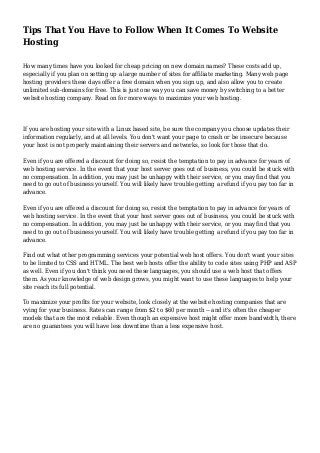 Tips That You Have to Follow When It Comes To Website
Hosting
How many times have you looked for cheap pricing on new domain names? These costs add up,
especially if you plan on setting up a large number of sites for affiliate marketing. Many web page
hosting providers these days offer a free domain when you sign up, and also allow you to create
unlimited sub-domains for free. This is just one way you can save money by switching to a better
website hosting company. Read on for more ways to maximize your web hosting.
If you are hosting your site with a Linux based site, be sure the company you choose updates their
information regularly, and at all levels. You don't want your page to crash or be insecure because
your host is not properly maintaining their servers and networks, so look for those that do.
Even if you are offered a discount for doing so, resist the temptation to pay in advance for years of
web hosting service. In the event that your host server goes out of business, you could be stuck with
no compensation. In addition, you may just be unhappy with their service, or you may find that you
need to go out of business yourself. You will likely have trouble getting a refund if you pay too far in
advance.
Even if you are offered a discount for doing so, resist the temptation to pay in advance for years of
web hosting service. In the event that your host server goes out of business, you could be stuck with
no compensation. In addition, you may just be unhappy with their service, or you may find that you
need to go out of business yourself. You will likely have trouble getting a refund if you pay too far in
advance.
Find out what other programming services your potential web host offers. You don't want your sites
to be limited to CSS and HTML. The best web hosts offer the ability to code sites using PHP and ASP
as well. Even if you don't think you need these languages, you should use a web host that offers
them. As your knowledge of web design grows, you might want to use these languages to help your
site reach its full potential.
To maximize your profits for your website, look closely at the website hosting companies that are
vying for your business. Rates can range from $2 to $60 per month -- and it's often the cheaper
models that are the most reliable. Even though an expensive host might offer more bandwidth, there
are no guarantees you will have less downtime than a less expensive host.
 