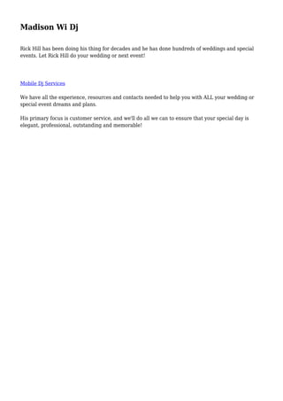 Madison Wi Dj
Rick Hill has been doing his thing for decades and he has done hundreds of weddings and special
events. Let Rick Hill do your wedding or next event!
Mobile Dj Services
We have all the experience, resources and contacts needed to help you with ALL your wedding or
special event dreams and plans.
His primary focus is customer service, and we'll do all we can to ensure that your special day is
elegant, professional, outstanding and memorable!
 