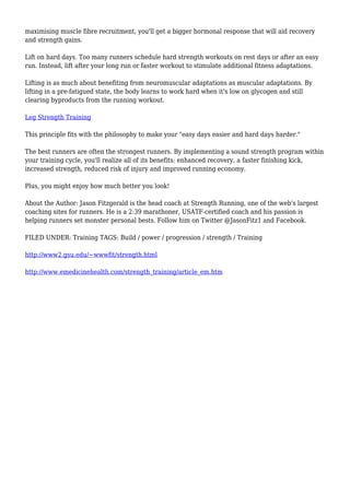 maximising muscle fibre recruitment, you'll get a bigger hormonal response that will aid recovery
and strength gains.
Lift on hard days. Too many runners schedule hard strength workouts on rest days or after an easy
run. Instead, lift after your long run or faster workout to stimulate additional fitness adaptations.
Lifting is as much about benefiting from neuromuscular adaptations as muscular adaptations. By
lifting in a pre-fatigued state, the body learns to work hard when it's low on glycogen and still
clearing byproducts from the running workout.
Leg Strength Training
This principle fits with the philosophy to make your "easy days easier and hard days harder."
The best runners are often the strongest runners. By implementing a sound strength program within
your training cycle, you'll realize all of its benefits: enhanced recovery, a faster finishing kick,
increased strength, reduced risk of injury and improved running economy.
Plus, you might enjoy how much better you look!
About the Author: Jason Fitzgerald is the head coach at Strength Running, one of the web's largest
coaching sites for runners. He is a 2:39 marathoner, USATF-certified coach and his passion is
helping runners set monster personal bests. Follow him on Twitter @JasonFitz1 and Facebook.
FILED UNDER: Training TAGS: Build / power / progression / strength / Training
http://www2.gsu.edu/~wwwfit/strength.html
http://www.emedicinehealth.com/strength_training/article_em.htm
 