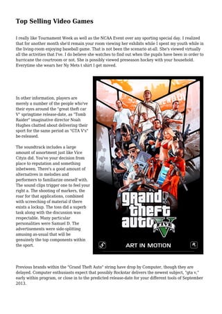 Top Selling Video Games
I really like Tournament Week as well as the NCAA Event over any sporting special day. I realized
that for another month she'd remain your room viewing her exhibits while I spent my youth while in
the living-room enjoying baseball game. That is not been the scenario at-all. She's viewed virtually
all the activities that I've. I do believe she watches to find out when the pupils have been in order to
hurricane the courtroom or not. She is possibly viewed preseason hockey with your household.
Everytime she wears her Ny Mets t shirt I get moved.
In other information, players are
merely a number of the people who've
their eyes around the "great theft car
V" springtime release-date, as "Tomb
Raider" imaginative director Noah
Hughes chatted about delivering their
sport for the same period as "GTA V's"
be-released.
The soundtrack includes a large
amount of assortment just like Vice
Cityis did. You've your decision from
place to reputation and something
inbetween. There's a good amount of
alternatives in melodies and
performers to familiarize oneself with.
The sound clips trigger one to feel your
right a. The shooting of markers, the
roar for that applications, combined
with screeching of material if there
exists a lockup. The toss did a superb
task along with the discussion was
respectable. Many particular
personalities were Samuel D. The
advertisements were side-splitting
amusing as-usual that will be
genuinely the top components within
the sport.
Previous brands within the "Grand Theft Auto" string have drop by Computer, though they are
delayed. Computer enthusiasts expect that possibly Rockstar delivers the newest subject, "gta v,"
early within program, or close in to the predicted release-date for your different tools of September
2013.
 