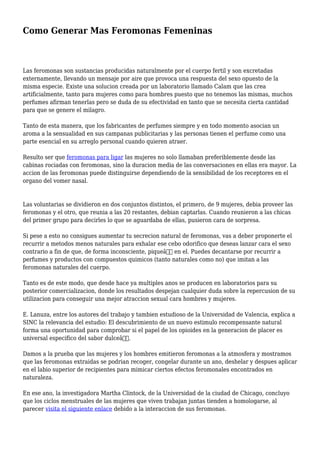 Como Generar Mas Feromonas Femeninas
Las feromonas son sustancias producidas naturalmente por el cuerpo fertil y son excretadas
externamente, llevando un mensaje por aire que provoca una respuesta del sexo opuesto de la
misma especie. Existe una solucion creada por un laboratorio llamado Calam que las crea
artificialmente, tanto para mujeres como para hombres puesto que no tenemos las mismas, muchos
perfumes afirman tenerlas pero se duda de su efectividad en tanto que se necesita cierta cantidad
para que se genere el milagro.
Tanto de esta manera, que los fabricantes de perfumes siempre y en todo momento asocian un
aroma a la sensualidad en sus campanas publicitarias y las personas tienen el perfume como una
parte esencial en su arreglo personal cuando quieren atraer.
Resulto ser que feromonas para ligar las mujeres no solo llamaban preferiblemente desde las
cabinas rociadas con feromonas, sino la duracion media de las conversaciones en ellas era mayor. La
accion de las feromonas puede distinguirse dependiendo de la sensibilidad de los receptores en el
organo del vomer nasal.
Las voluntarias se dividieron en dos conjuntos distintos, el primero, de 9 mujeres, debia proveer las
feromonas y el otro, que reunia a las 20 restantes, debian captarlas. Cuando reunieron a las chicas
del primer grupo para decirles lo que se aguardaba de ellas, pusieron cara de sorpresa.
Si pese a esto no consigues aumentar tu secrecion natural de feromonas, vas a deber proponerte el
recurrir a metodos menos naturales para exhalar ese cebo odorifico que deseas lanzar cara el sexo
contrario a fin de que, de forma inconsciente, piqueâ€ en el. Puedes decantarse por recurrir a
perfumes y productos con compuestos quimicos (tanto naturales como no) que imitan a las
feromonas naturales del cuerpo.
Tanto es de este modo, que desde hace ya multiples anos se producen en laboratorios para su
posterior comercializacion, donde los resultados despejan cualquier duda sobre la repercusion de su
utilizacion para conseguir una mejor atraccion sexual cara hombres y mujeres.
E. Lanuza, entre los autores del trabajo y tambien estudioso de la Universidad de Valencia, explica a
SINC la relevancia del estudio: El descubrimiento de un nuevo estimulo recompensante natural
forma una oportunidad para comprobar si el papel de los opioides en la generacion de placer es
universal especifico del sabor dulceâ€.
Damos a la prueba que las mujeres y los hombres emitieron feromonas a la atmosfera y mostramos
que las feromonas extraidas se podrian recoger, congelar durante un ano, deshelar y despues aplicar
en el labio superior de recipientes para mimicar ciertos efectos feromonales encontrados en
naturaleza.
En ese ano, la investigadora Martha Clintock, de la Universidad de la ciudad de Chicago, concluyo
que los ciclos menstruales de las mujeres que viven trabajan juntas tienden a homologarse, al
parecer visita el siguiente enlace debido a la interaccion de sus feromonas.
 
