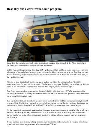 Best Buy ends work-from-home program
Some Best Buy employees may be able to continue working from home, but they'll no longer have
the freedom to make those decisions without a manager.
Unlike Yahoo's blanket policy, Best Buy (BBY) said some of the 4,000 non-store employees who took
advantage of its work-from home program still may be able to telecommute or set flexible schedules.
But as of Monday they'll no longer have the freedom to make those decisions without a manager, as
they had in the past.
"It used to be a right about which a manager had no say. Now it's a conversation," Best Buy
spokesman Matt Furman said in an email. "We believe in employee flexibility but are looking for it to
come in the context of a conversation between that employee and their manager."
Best Buy's terminated program, called Results Only Work Environment (ROWE), was enacted in
2005 to great fanfare. It drew praise from flexible-schedule advocates and garnered a BusinessWeek
cover story the following year.
But, like Yahoo (YHOO), Best Buy has since fallen on hard times, and the company recently brought
in a new CEO. The big-box retailer has struggled to compete in a market increasingly dominated by
online stores like Amazon (AMZN), and ROWE didn't fit into the company's turnaround plans.
"In the context of a business transformation, it makes sense to consider not just what the results are
but how the work gets done," Furman said. "It's 'all hands on deck' at Best Buy, and that means
having employees in the office as much as possible to collaborate and connect on ways to improve
our business."
It's yet another blow to teleworking. Debates over the merits and drawbacks of working from home
raged last week after Mayer ended telecommuting at Yahoo.
 