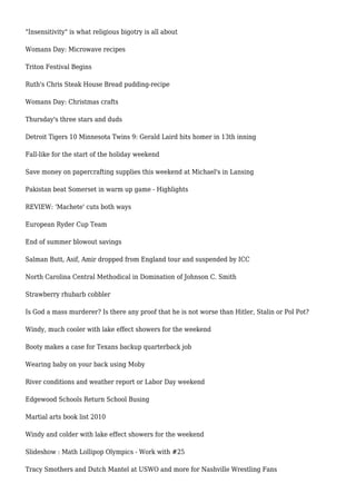 "Insensitivity" is what religious bigotry is all about
Womans Day: Microwave recipes
Triton Festival Begins
Ruth's Chris Steak House Bread pudding-recipe
Womans Day: Christmas crafts
Thursday's three stars and duds
Detroit Tigers 10 Minnesota Twins 9: Gerald Laird hits homer in 13th inning
Fall-like for the start of the holiday weekend
Save money on papercrafting supplies this weekend at Michael's in Lansing
Pakistan beat Somerset in warm up game - Highlights
REVIEW: 'Machete' cuts both ways
European Ryder Cup Team
End of summer blowout savings
Salman Butt, Asif, Amir dropped from England tour and suspended by ICC
North Carolina Central Methodical in Domination of Johnson C. Smith
Strawberry rhubarb cobbler
Is God a mass murderer? Is there any proof that he is not worse than Hitler, Stalin or Pol Pot?
Windy, much cooler with lake effect showers for the weekend
Booty makes a case for Texans backup quarterback job
Wearing baby on your back using Moby
River conditions and weather report or Labor Day weekend
Edgewood Schools Return School Busing
Martial arts book list 2010
Windy and colder with lake effect showers for the weekend
Slideshow : Math Lollipop Olympics - Work with #25
Tracy Smothers and Dutch Mantel at USWO and more for Nashville Wrestling Fans
 