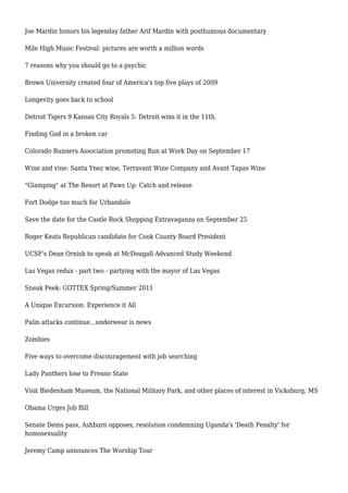 Joe Mardin honors his legenday father Arif Mardin with posthumous documentary
Mile High Music Festival: pictures are worth a million words
7 reasons why you should go to a psychic
Brown University created four of America's top five plays of 2009
Longevity goes back to school
Detroit Tigers 9 Kansas City Royals 5: Detroit wins it in the 11th.
Finding God in a broken car
Colorado Runners Association promoting Run at Work Day on September 17
Wine and vine: Santa Ynez wine, Terravant Wine Company and Avant Tapas Wine
"Glamping" at The Resort at Paws Up: Catch and release
Fort Dodge too much for Urbandale
Save the date for the Castle Rock Shopping Extravaganza on September 25
Roger Keats Republican candidate for Cook County Board President
UCSF's Dean Ornish to speak at McDougall Advanced Study Weekend
Las Vegas redux - part two - partying with the mayor of Las Vegas
Sneak Peek: GOTTEX Spring/Summer 2011
A Unique Excursion: Experience it All
Palin attacks continue...underwear is news
Zombies
Five ways to overcome discouragement with job searching
Lady Panthers lose to Fresno State
Visit Biedenham Museum, the National Military Park, and other places of interest in Vicksburg, MS
Obama Urges Job Bill
Senate Dems pass, Ashburn opposes, resolution condemning Uganda's 'Death Penalty' for
homosexuality
Jeremy Camp announces The Worship Tour
 