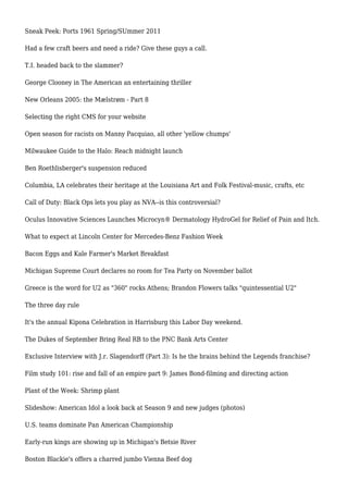 Sneak Peek: Ports 1961 Spring/SUmmer 2011
Had a few craft beers and need a ride? Give these guys a call.
T.I. headed back to the slammer?
George Clooney in The American an entertaining thriller
New Orleans 2005: the Mælstrøm - Part 8
Selecting the right CMS for your website
Open season for racists on Manny Pacquiao, all other 'yellow chumps'
Milwaukee Guide to the Halo: Reach midnight launch
Ben Roethlisberger's suspension reduced
Columbia, LA celebrates their heritage at the Louisiana Art and Folk Festival-music, crafts, etc
Call of Duty: Black Ops lets you play as NVA--is this controversial?
Oculus Innovative Sciences Launches Microcyn® Dermatology HydroGel for Relief of Pain and Itch.
What to expect at Lincoln Center for Mercedes-Benz Fashion Week
Bacon Eggs and Kale Farmer's Market Breakfast
Michigan Supreme Court declares no room for Tea Party on November ballot
Greece is the word for U2 as "360" rocks Athens; Brandon Flowers talks "quintessential U2"
The three day rule
It's the annual Kipona Celebration in Harrisburg this Labor Day weekend.
The Dukes of September Bring Real RB to the PNC Bank Arts Center
Exclusive Interview with J.r. Slagendorff (Part 3): Is he the brains behind the Legends franchise?
Film study 101: rise and fall of an empire part 9: James Bond-filming and directing action
Plant of the Week: Shrimp plant
Slideshow: American Idol a look back at Season 9 and new judges (photos)
U.S. teams dominate Pan American Championship
Early-run kings are showing up in Michigan's Betsie River
Boston Blackie's offers a charred jumbo Vienna Beef dog
 
