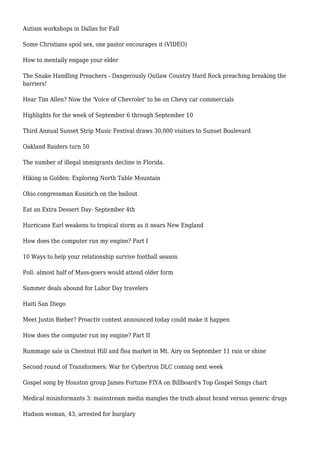 Autism workshops in Dallas for Fall
Some Christians spoil sex, one pastor encourages it (VIDEO)
How to mentally engage your elder
The Snake Handling Preachers - Dangerously Outlaw Country Hard Rock preaching breaking the
barriers!
Hear Tim Allen? Now the 'Voice of Chevrolet' to be on Chevy car commercials
Highlights for the week of September 6 through September 10
Third Annual Sunset Strip Music Festival draws 30,000 visitors to Sunset Boulevard
Oakland Raiders turn 50
The number of illegal immigrants decline in Florida.
Hiking in Golden: Exploring North Table Mountain
Ohio congressman Kusinich on the bailout
Eat an Extra Dessert Day- September 4th
Hurricane Earl weakens to tropical storm as it nears New England
How does the computer run my engine? Part I
10 Ways to help your relationship survive football season
Poll: almost half of Mass-goers would attend older form
Summer deals abound for Labor Day travelers
Haiti San Diego
Meet Justin Bieber? Proactiv contest announced today could make it happen
How does the computer run my engine? Part II
Rummage sale in Chestnut Hill and flea market in Mt. Airy on September 11 rain or shine
Second round of Transformers: War for Cybertron DLC coming next week
Gospel song by Houston group James Fortune FIYA on Billboard's Top Gospel Songs chart
Medical misinformants 3: mainstream media mangles the truth about brand versus generic drugs
Hudson woman, 43, arrested for burglary
 