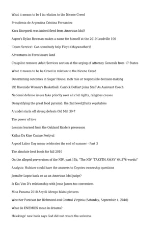 What it means to be I in relation to the Nicene Creed
Presidenta de Argentina Cristina Fernandez
Kara Diorgordi was indeed fired from American Idol?
Aspen's Dylan Bowman makes a name for himself at the 2010 Leadville 100
'Doom Service': Can somebody help Floyd (Mayweather)?
Adventures in Foreclosure land
Craigslist removes Adult Services section at the urging of Attorney Generals from 17 States
What it means to be be Creed in relation to the Nicene Creed
Determining outcomes in Sugar House: mob rule or responsible decision-making
UC Riverside Women's Basketball: Carrick DeHart Joins Staff As Assistant Coach
National defense issues take priority over all civil rights, religious causes
Demystifying the great food pyramid: the 2nd level—fruits vegetables
Arundel starts off strong defeats Old Mill 30-7
The power of love
Lessons learned from the Oakland Raiders preseason
Kailua Da Kine Canine Festival
A good Labor Day menu celebrates the end of summer - Part 3
The absolute best boots for fall 2010
On the alleged perversions of the NIV, part 15b, "The NIV "TAKETH AWAY" 64,576 words!"
Analysis: Hulsizer could have the answers to Coyotes ownership questions
Jennifer Lopez back on as an American Idol judge?
Is Kat Von D's relationship with Jesse James too convenient
Miss Panama 2010 Anyoli Abrego bikini pictures
Weather Forecast for Richmond and Central Virginia (Saturday, September 4, 2010)
What do ENEMIES mean in dreams?
Hawkings' new book says God did not create the universe
 
