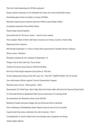 The Fair Credit Reporting Act (FCRA) explained
Kenny reaches milestone in UD volleyball win; Hens set to kick off golf fall season
Harrisburg plays home-run derby in sweep of B-Mets
Miranda Cosgrove gives shortest interview EVER to JoJo Wright (Video)
Scrapbook inspiration from Ashley Hamm
Plants being massed together
Successful day for UD soccer teams -- wins for men, women
Free samples: Make A Wish Cold Stone Creamery Ice Cream, teachers, Forbes Mag
Replacing God in America
Kid friendly September 11 event at Finlay Park sponsored by Columbia Writer's Alliance
Movie review: 'Machete'
Blockade schedule for the weekend of September 3-5
Things to do in Salt Lake City: Tracy Aviary
Central 214 movie series features Will Ferrell films
Kat Von D tells People magazine Jesse James is 'The One'
On the alleged perversions of the NIV, part 15c, "The NIV "TAKETH AWAY" 64,576 words!"
Law enforcement officers against 'Secure Communities' dragnet
Machete movie review - Photo gallery - Video
Homeschool 101 Field Trips: Deer Valley Rock Art Center offers fall tours for Sonoran Desert birds
UC Riverside Women's Basketball Adds Seyram Gbewonyo To Coaching Staff
26 nominations for Manitoba artists at the APCMA
Bethenny Frankel and Jason Hoppy ride out Hurricane Earl in Montauk
Free workshops at Philadelphia Home Depots teach you how to do it yourself
A good Labor Day menu celebrates the end of summer - Part 4
Unemployment is stuck at high levels even though some companies are hiring.
Animal rights defined
 