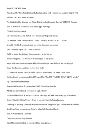 Straight Talk With Story
'American Idol' fires Kara DioGuardi, finalizing deal with Jennifer Lopez, according to TMZ
What do FRIENDS mean in dreams?
The Cat in the Hat Knows a Lot About That preschool science show on WTTW 11 Chicago
How to maximize conference calls and Skype meetings
Friday Night Scoreboard
U.S. Marines clash with British over military strategy in Helmand
Yes, O'Brien's new show is called "Conan", and why wouldn't it be? (VIDEO)
ArcaniA - Gothic 4 demo date and pre-order discounts announced
Hart shines in Tigers' 51-17 loss at Indiana
Children learn the alphabet from computers at the library
Review: "Pageant: The Musical" - Campy spoof is lots of fun
Mega Millions winning numbers: $16 million dollar jackpot: Did you win the lottery?
Game Day Preview: Alabama vs. San Jose State
UC Riverside Women's Soccer Picks Up First Win of Year, 1-0, Over Texas State
On the alleged perversions of the NIV, part 15d, "The NIV "TAKETH AWAY" 64,576 words!"
My Electric Mower Summer
River Cats Claim fourth consecutive Pacific South Division title
What is the correct math sequence in high school?
Friday market alerts: Science Fiction and Fantasy Cookbook now accepting submissions
Denard Span terrific in Twins 4-3 win to open series with Texas Rangers
Township of Roxbury shines as Imagination Station Playground gets colorful new makeover
San Diego State bests Arizona State in volleyball Sheraton Classic
PAX 2010: inFamous 2 screens
City to city: connecting the dots
Open Mabon celebration at Shawnee State Lake planned
 