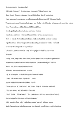 Getting ready for Hurricane Earl
Oddworld: Stranger's Wrath remake coming to PSN early next year
Kane County Cougars eliminate Peoria Chiefs from playoff contention
Make quick and easy custom scrapbooking embellishments with Epiphany Crafts
Texas congressmen Gonzales, Rodriguez and Cuellar rated 'hostile' to taxpayers from voting record
Neon Trees talk about The Killers, SSMF, and Utah
New Hope Displays International and Local Fashion
Stay Home and Save! - Free and Fun activities for Labor day weekend
Don't be fooled: Reduced calorie frozen foods contain high levels of sodium
Significant lake effect rain possible on Saturday; much cooler for the weekend
Accessory dwelling units in Sugar House
Education Commissioner Dr. Terry Holiday Speaks to Media Specialists
Haleema!
Family court judge steps down after photos of her show up on bondage website
Internationally known musicians to appear at Kettle Moraine Jazz Festival
Health and your children's vaccinations
Homeless man beaten and left for dead
Top 30 of the past 30 in Detroit sports: Herman Moore
Taxes: The Series - Your Rights As A Citizen
Buying a second home in Southwest Florida
Thintervention: Jackie Warner's new fitness show on Bravo has potential
Palin says Alaska will help secure the union
Family Outing - Yellow Branch Falls, Issaqueena Falls and Stumphouse Tunnel
Where does a hurricane get all that rainwater?
ICRC provides flood relief , calls Balochistan 'severely affected region'
Annie Automatic spreads free musical love through benefit shows and technology
 