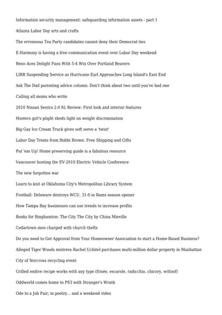 Information security management: safeguarding information assets - part 1
Atlanta Labor Day arts and crafts
The erroneous Tea Party candidates cannot deny their Democrat ties
E-Harmony is having a free communication event over Labor Day weekend
Reno Aces Delight Fans With 5-4 Win Over Portland Beavers
LIRR Suspending Service as Hurricane Earl Approaches Long Island's East End
Ask The Dad parenting advice column: Don't think about two until you've had one
Calling all moms who write
2010 Nissan Sentra 2.0 SL Review: First look and interior features
Hooters girl's plight sheds light on weight discrimination
Big Gay Ice Cream Truck gives soft serve a 'twist'
Labor Day Treats from Bobbi Brown: Free Shipping and Gifts
Put 'em Up! Home preserving guide is a fabulous resource
Vancouver hosting the EV-2010 Electric Vehicle Conference
The new forgotten war
Learn to knit at Oklahoma City's Metropolitan Library System
Football: Delaware destroys WCU, 31-0 in Rams season opener
How Tampa Bay businesses can use trends to increase profits
Books for Binghamton: The City The City by China Mieville
Cedartown men charged with church thefts
Do you need to Get Approval from Your Homeowner Association to start a Home-Based Business?
Alleged Tiger Woods mistress Rachel Uchitel purchases multi-million dollar property in Manhattan
City of Norcross recycling event
Grilled endive recipe works with any type (frisée, escarole, radicchio, chicory, witloof)
Oddworld comes home to PS3 with Stranger's Wrath
Ode to a Job Fair; in poetry... and a weekend video
 