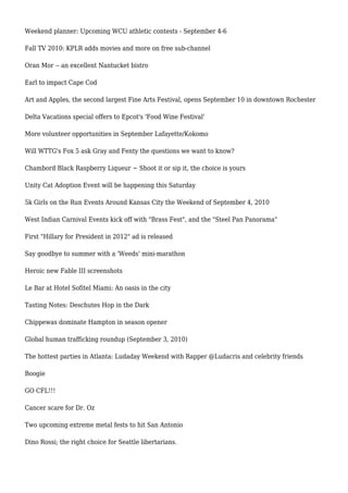 Weekend planner: Upcoming WCU athletic contests - September 4-6
Fall TV 2010: KPLR adds movies and more on free sub-channel
Oran Mor -- an excellent Nantucket bistro
Earl to impact Cape Cod
Art and Apples, the second largest Fine Arts Festival, opens September 10 in downtown Rochester
Delta Vacations special offers to Epcot's 'Food Wine Festival'
More volunteer opportunities in September Lafayette/Kokomo
Will WTTG's Fox 5 ask Gray and Fenty the questions we want to know?
Chambord Black Raspberry Liqueur ~ Shoot it or sip it, the choice is yours
Unity Cat Adoption Event will be happening this Saturday
5k Girls on the Run Events Around Kansas City the Weekend of September 4, 2010
West Indian Carnival Events kick off with "Brass Fest", and the "Steel Pan Panorama"
First "Hillary for President in 2012" ad is released
Say goodbye to summer with a 'Weeds' mini-marathon
Heroic new Fable III screenshots
Le Bar at Hotel Sofitel Miami: An oasis in the city
Tasting Notes: Deschutes Hop in the Dark
Chippewas dominate Hampton in season opener
Global human trafficking roundup (September 3, 2010)
The hottest parties in Atlanta: Ludaday Weekend with Rapper @Ludacris and celebrity friends
Boogie
GO CFL!!!
Cancer scare for Dr. Oz
Two upcoming extreme metal fests to hit San Antonio
Dino Rossi; the right choice for Seattle libertarians.
 