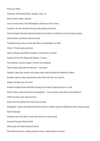 Free your Mind
Visionary 2010 Bridal Show, Sunday, Sept. 10
Harry Potter books...banned
Look out New York, The Philadelphia Collection 2010 is here
Conduit 2 for the Nintendo Wii joins the holiday delay list
Desert Chapel Christian School football team ready to do battle in 8-man Victory League
Green hotels sometimes miss the mark
Tinkerbell fairy party at Color Me Mine on September 18, 2010
Week 1: Purdue game preview
Mayor Johnson and Officer Gardner at the Kudzu Art Zone
Legend of The Five Rings 4th Edition: a review
Post abortion trauma support retreat next weekend
Tiger Woods right after the divorce -- the photo
Lindsay Lohan hits stroller with baby inside while driving her Maseratti (video)
Jennifer Lopez in final negotiations with American Idol, say sources
Birdies for Kids nets $124,311
Kendall Langford loses $50,000 earring on the field, brings practice to a halt
Danny Trejo as Machete does not disappoint ~ On set photos and lobby card slideshow!
CFNC launches new improved site
Posts save the garden from male dog marking
Filmmaker, author and Child Protective Services reform advocate Bill Bowen dies of heart attack
Rosh Hashanah
Hawking says God didn't create the universe in latest book
Farewell Summer Beach Party
Make plans for Rosh Hashanah menu
Paris Hilton's purse, Lindsay Lohan's worse...Both women are terse!
 