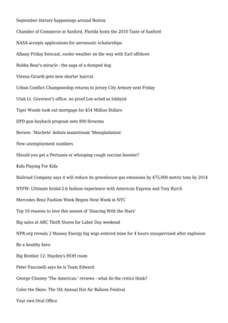 September literary happenings around Boston
Chamber of Commerce in Sanford, Florida hosts the 2010 Taste of Sanford
NASA accepts applications for aeronautic scholarships
Albany Friday forecast, cooler weather on the way with Earl offshore
Bubba Bear's miracle - the saga of a dumped dog
Vienna Girardi gets new shorter haircut
Urban Conflict Championship returns to Jersey City Armory next Friday
Utah Lt. Governor's office: no proof Lee acted as lobbyist
Tiger Woods took out mortgage for $54 Million Dollars
DPD gun buyback program nets 800 firearms
Review: 'Machete' debuts mainstream 'Mexsploitation'
New unemployment numbers
Should you get a Pertussis or whooping cough vaccine booster?
Kids Playing For Kids
Railroad Company says it will reduce its greenhouse gas emissions by 475,000 metric tons by 2014
NYFW: Ultimate bridal-2-b fashion experience with American Express and Tory Burch
Mercedes Benz Fashion Week Begins Next Week in NYC
Top 10 reasons to love this season of 'Dancing With the Stars'
Big sales at ARC Thrift Stores for Labor Day weekend
NPR.org reveals 2 Massey Energy big wigs entered mine for 4 hours unsupervised after explosion
Be a healthy hero
Big Brother 12: Hayden's HOH room
Peter Fascinelli says he is Team Edward
George Clooney 'The American,' reviews - what do the critics think?
Color the Skies: The 5th Annual Hot Air Balloon Festival
Your own Oval Office
 