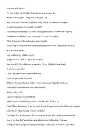 Interview with a witch
Pet Med Mobile scheduled for Columbia area, September 4th
What's on tv tonight ? Saving Private Ryan on TNT
Both traditional, simulated acupuncture may relieve knee osteoarthritis pain
Meet the candidates - Primary Election 2010
Homeschoolers congregate in record-breaking civics class in northern New Jersey
Jesse James and Kat Von D out as a couple, Kat says she's in love
When Actors are in the middle of an abuse scandal
Geocaching Rhode Island: New Caches in the Providence Area - September 3rd, 2010
Acid Attack on Model
Lion and tiger and what no bears?
Allegro musical FREE at McNay Art Museum
New from PAX: Mortal Kombat screenshots [Hi-res 7680x4320 downloads]
Prophetic or pathetic?
Labor Day activities and events in Houston
Local star parties for September
JD Crowe Bluegrass Festival features world-class music for people of all ages
Hurricane Earl as seen from Space Station video
Atlanta rolling mill
Unsolved Mysteries: Raymond Burr
People who drink moderately, outlive those who don't drink at all
Funny Video: 'Terminator 2' just the latest Arnold Schwarzenegger film to become an opera
Kentucky 2010 Fall Hunting Seasons and Dates
Testing for NYC Kindergarten: We interview the woman who literally wrote the book!
Deal of the Day: The Westin Riverfront's Captivating Golden Color Getaway
Principal's threatening letter example of religion under siege in America, says author
 