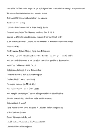Hurricane Earl track and projected path prompts Rhode Island school closings, early dismissals
September Tampa area meeting's industry events
Bearanoia? Grizzly news fosters fears for hunters
Building a Tree Swing
Columbia's own Timmy Tim at The Comedy House
The American, Going The Distance Machete - Sep 3, 2010
Save up to $70 with printable online coupons from "my friend Betty"
SCRC Catholic Renewal Convention this weekend at Anaheim Convention Center
Immunity elixir
The Everyday Motive: Modern Rock Done Differently
Washington, you're about to get smoothies from Robeks brought to you by DCFT.
Another child abandoned in hot car while care taker gambles at Parx casino
Indie Film Fall Preview 2010 Part 2
Get pierced, tattooed at new Hooters shop
Time lapse video of Earth taken from space
The best health care in the country
Forbidden love and the Mystic Way
This week's Top 10 - Week of 9/11/2010
Rice Krispies treat recipe: This one adds peanut butter and chocolate
Batman: Arkham City completed and with side missions
Going natural at home?
Tiger Woods upbeat about his game at Deutsche Bank Championship
'Nikita' preview (video)
Burger King agrees to buyout
Mt. St. Helens Walks Labor Day Weekend 2010
Get creative with lunch options
 