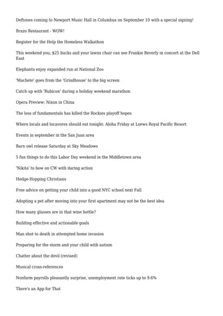Deftones coming to Newport Music Hall in Columbus on September 10 with a special signing!
Brazo Restaurant - WOW!
Register for the Help the Homeless Walkathon
This weekend you, $25 bucks and your lawns chair can see Frankie Beverly in concert at the Dell
East
Elephants enjoy expanded run at National Zoo
'Machete' goes from the 'Grindhouse' to the big screen
Catch up with 'Rubicon' during a holiday weekend marathon
Opera Preview: Nixon in China
The loss of fundamentals has killed the Rockies playoff hopes
Where locals and locavores should eat tonight: Aloha Friday at Loews Royal Pacific Resort
Events in september in the San Juan area
Barn owl release Saturday at Sky Meadows
5 fun things to do this Labor Day weekend in the Middletown area
'Nikita' to bow on CW with daring action
Hedge-Hopping Christians
Free advice on getting your child into a good NYC school next Fall
Adopting a pet after moving into your first apartment may not be the best idea
How many glasses are in that wine bottle?
Building effective and actionable goals
Man shot to death in attempted home invasion
Preparing for the storm and your child with autism
Chatter about the devil (revised)
Musical cross-references
Nonfarm payrolls pleasantly surprise, unemployment rate ticks up to 9.6%
There's an App for That
 