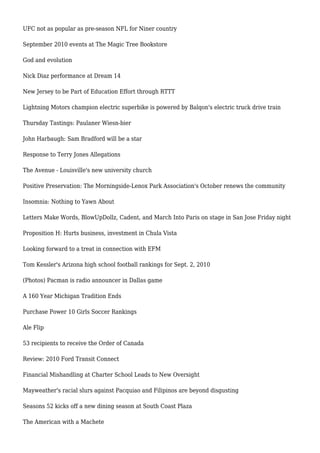 UFC not as popular as pre-season NFL for Niner country
September 2010 events at The Magic Tree Bookstore
God and evolution
Nick Diaz performance at Dream 14
New Jersey to be Part of Education Effort through RTTT
Lightning Motors champion electric superbike is powered by Balqon's electric truck drive train
Thursday Tastings: Paulaner Wiesn-bier
John Harbaugh: Sam Bradford will be a star
Response to Terry Jones Allegations
The Avenue - Louisville's new university church
Positive Preservation: The Morningside-Lenox Park Association's October renews the community
Insomnia: Nothing to Yawn About
Letters Make Words, BlowUpDollz, Cadent, and March Into Paris on stage in San Jose Friday night
Proposition H: Hurts business, investment in Chula Vista
Looking forward to a treat in connection with EFM
Tom Kessler's Arizona high school football rankings for Sept. 2, 2010
(Photos) Pacman is radio announcer in Dallas game
A 160 Year Michigan Tradition Ends
Purchase Power 10 Girls Soccer Rankings
Ale Flip
53 recipients to receive the Order of Canada
Review: 2010 Ford Transit Connect
Financial Mishandling at Charter School Leads to New Oversight
Mayweather's racial slurs against Pacquiao and Filipinos are beyond disgusting
Seasons 52 kicks off a new dining season at South Coast Plaza
The American with a Machete
 