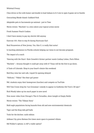Whitetail Frenzy
Choo drives in five with homer and double to lead Indians to 6-3 win to open 4-game set in Seattle
Geocaching Rhode Island: Goddard Park
Adoptable pets in Sacramento go national - just in Time
Movie review: 'Machete' is a slice above your typical action movie
Fresh Summer Peach Cookies
I don't have money to pay my electric bill anyway
Exercise 101: How to stay fit during Hurricane Earl
Real Housewives of New Jersey: Yes, Kim G. is really that nutso!
Is teaching abstinence in Florida schools helping our teens to not become pregnant.
The impact of a coach
'Dancing with the Stars': Kate Gosselin's former partner wants Lindsay Lohan, Paris Hilton
'Machete' -- Arizona thought it could get away with it? Texas will be the first to go down.
A Taste of Colorado: Shop to your heart's desire this weekend
Bed-Stuy wine bar and cafe, Liquid Oz opening delayed
"Hellcats," "Nikita" flex their girl power
Md. students enjoy their homegrown (lunches) and compete on YouTube
Will Tom Cruise drop his 'Les Grossman' comedy to appear in Guillermo Del Toro's 3D epic?
Rick Moody takes up too much paper in new novel
New music video from Chicago's This Is Versailles, show tonight at Empty Bottle
Movie review: 'The Tillman Story'
Bald eagle populations facing hazards from old and new environmental chemicals
Tiger and the King talk golf balls
Tools for the kitchen: sushi edition
Arkham City gives Batman five times more space to pummel villains
Bill Walker's options: is AIP a viable option?
 