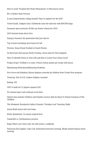How to avoid "Erupted Hot Water Phenomena" in Microwave ovens
BC vs Weber State Preview
Is your homeschooler college bound? Time to register for the SAT!
Travel Goods, Gadgets Gear: Girlfriends raise the style bar with BOCONI bags
Panasonic gets exclusive 3D Blu-ray Avatar release for 2010
2010 Autumn home decor favs
Paying it forward: the generation that just said no
Top 4 home furnishing must haves for fall
Preview: Stony Brook Football at South Florida
As Hurricane Earl passes North Carolina, storm aims for New England
How To Identify Stress in Your Life and How to Lower Your Stress Level
Frugal recipe: Truffade is a rustic, French cheesy potato pie recipe with bacon
Maintaining Motivation/Addressing Problems
Five Acres and Altadena Library displays artworks by children from Create Now program
Trend tip, Part II of II. Golden Goddess revealed
Bodega 105
UNC to hold out 12 players against LSU
SU women hope road continues to be kind
Detroit Area Autistic Children and Families receive Aide for Back To School Courtesy of The
Children
This Weekend: Brookynite Gallery Presents "Paradise Lost" Saturday Night
Susan Boyle moves into new home
Exotic Rambutans: In season tropical fruit
Vanderbilt vs. Northwestern preview
Roger Ebert can't chew well, but still writes a cookbook
Hurricane Earl update: Cape Cod, Nantucket hurricane warning, Rhode Island tropical storm
warning
 