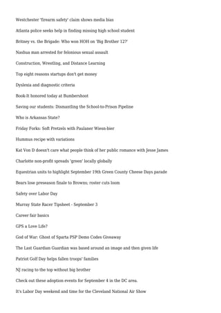 Westchester 'firearm safety' claim shows media bias
Atlanta police seeks help in finding missing high school student
Britney vs. the Brigade: Who won HOH on 'Big Brother 12?'
Nashua man arrested for felonious sexual assault
Construction, Wrestling, and Distance Learning
Top eight reasons startups don't get money
Dyslexia and diagnostic criteria
Book-It honored today at Bumbershoot
Saving our students: Dismantling the School-to-Prison Pipeline
Who is Arkansas State?
Friday Forks: Soft Pretzels with Paulaner Wiesn-bier
Hummus recipe with variations
Kat Von D doesn't care what people think of her public romance with Jesse James
Charlotte non-profit spreads 'green' locally globally
Equestrian units to highlight September 19th Green County Cheese Days parade
Bears lose preseason finale to Browns; roster cuts loom
Safety over Labor Day
Murray State Racer Tipsheet - September 3
Career fair basics
GPS a Love Life?
God of War: Ghost of Sparta PSP Demo Codes Giveaway
The Last Guardian Guardian was based around an image and then given life
Patriot Golf Day helps fallen troops' families
NJ racing to the top without big brother
Check out these adoption events for September 4 in the DC area.
It's Labor Day weekend and time for the Cleveland National Air Show
 