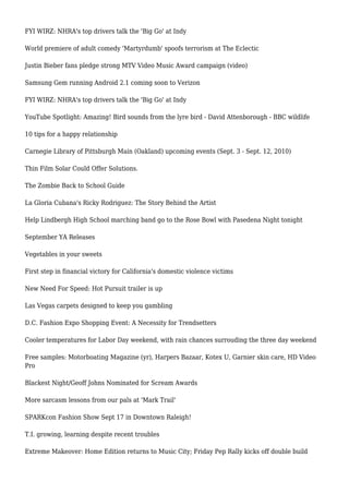 FYI WIRZ: NHRA's top drivers talk the 'Big Go' at Indy
World premiere of adult comedy 'Martyrdumb' spoofs terrorism at The Eclectic
Justin Bieber fans pledge strong MTV Video Music Award campaign (video)
Samsung Gem running Android 2.1 coming soon to Verizon
FYI WIRZ: NHRA's top drivers talk the 'Big Go' at Indy
YouTube Spotlight: Amazing! Bird sounds from the lyre bird - David Attenborough - BBC wildlife
10 tips for a happy relationship
Carnegie Library of Pittsburgh Main (Oakland) upcoming events (Sept. 3 - Sept. 12, 2010)
Thin Film Solar Could Offer Solutions.
The Zombie Back to School Guide
La Gloria Cubana's Ricky Rodriguez: The Story Behind the Artist
Help Lindbergh High School marching band go to the Rose Bowl with Pasedena Night tonight
September YA Releases
Vegetables in your sweets
First step in financial victory for California's domestic violence victims
New Need For Speed: Hot Pursuit trailer is up
Las Vegas carpets designed to keep you gambling
D.C. Fashion Expo Shopping Event: A Necessity for Trendsetters
Cooler temperatures for Labor Day weekend, with rain chances surrouding the three day weekend
Free samples: Motorboating Magazine (yr), Harpers Bazaar, Kotex U, Garnier skin care, HD Video
Pro
Blackest Night/Geoff Johns Nominated for Scream Awards
More sarcasm lessons from our pals at 'Mark Trail'
SPARKcon Fashion Show Sept 17 in Downtown Raleigh!
T.I. growing, learning despite recent troubles
Extreme Makeover: Home Edition returns to Music City; Friday Pep Rally kicks off double build
 