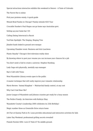Special attractions interactive exhibits this weekend in Denver - A Taste of Colorado
The Parrot Hut is online
Pick your proteins wisely: A quick guide
Missed Brad Pasiley in Chicago? Paisley extends H2O Tour
Crocodile Dundee's Paul Hogan can go home says Australian govt.
Setting up your home bar 101
Calling Dating Interracial is Racist
YouTube Spotlight: The Singing, Ringing Tree
Jihadist funds linked to ground zero mosque
Upcoming Chamber event- Business and Arts Luncheon
Plastic Royalty" Chicago's first television reality show
By knowing where to post your resume you can increase your chances for a job
You don't need a God to create a universe: Stephen Hawking
Lady Gaga sick physically, mentally says manager
Ray's Café with Twins
West Wyandotte Library events open to the public
A master technique that will vastly improve your romantic relationship
Movie Review: 'Animal Kingdom' ~ Matriarchal family control, at any cost
Why Can't God Hear Me?
Junior League of Wyandotte and Johnson counties get ready for a busy season
The Perfect Family: An Interview with Kathryn Shay
Wyandotte County's Leadership 2000 celebrates its 25th Birthday!
Magic number three as Greenville Drive return home
Art Fair at Queeny Park in St. Louis provides educational and interactive activities for kids
Labor Day Weekend: professional grilling secrets revealed!
Finnish Norster 600r: Love it? Hate it? No middle ground.
 