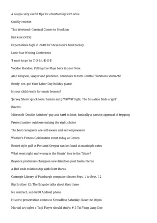 A couple very useful tips for entertaining with wine
Cuddly crochet
This Weekend: Carnival Comes to Brooklyn
Kid Kool (NES)
Expectations high in 2010 for Stevenson's field hockey
Lone Star Writing Conference
'I want to go' to C-O-L-L-E-G-E
Voodoo Hoodoo: Putting the Mojo back in your Now.
Alan Grayson, lawyer and politician, continues to turn Central Floridians stomach!
Ready, set, go! Your Labor Day holiday plans!
Is your child ready for music lessons?
'Jersey Shore' quick look: Sammi and J-WOWW fight, The Situation finds a 'girl'
Biscotti
Microsoft 'Double Rainbow' guy ads hard to bear, basically a passive approval of tripping
Project lumber outdoors-making the right choice
The best caregivers are self-aware and self-empowered
Women's Fitness Celebration event today at Costco
Resort style golf in Portland Oregon can be found at municiple rates
What went right and wrong in the Saints' loss to the Titans?
Beyonce producers champion new direction post Sasha Fierce
A-Rod ends relationship with Scott Boras
Carnegie Library of Pittsburgh computer classes Sept. 1 to Sept. 12
Big Brother 12: The Brigade talks about their fame
No contract, sub-$200 Android phone
Historic preservation comes to Stroudfest Saturday: Save the Depot
Martial art styles a Taiji Player should study: # 3 Tai-Yang Lung Dao
 