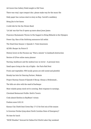 Art lovers free Gallery Walk tonight in Old Town
There was vinyl, tape compact disc: please make way for the music file
Daily paper has curious slant in story on Rep. Carroll's candidacy
Bring Jita to her knees
A wild ride for the Zac Brown Band
'LA Ink' star Kat Von D opens up more about Jesse James
Francisco Bustamante Throws In His Support to Bring Billiards to the Olympics
Power Gig: Rise of the SixString announces full setlist
The Dead Zone Season 3, Episode 5: Total Awareness
AZ 88's Burger Au Poivre II
History lovers in the Poconos say "Wait a minute" to landmark destruction
Review of GFree online menu planner
Nursing, healthcare and the medical war on terror - A personal story
Small space living in the city of lights - the Paris Red Nest
Fruits and vegetables: MN locally grown are still varied and plentiful
Brandy has hots for Dancing Partner, Maksim
Project Runway Season 8 Episode 6 Recap: Always a Bridesmaid...
The hills are alive with the smell of barbeque
Most volatile penny stock we're covering. Best response to earnings.
Cleveland Restaurant Profile: Herb's Tavern
Cook almost flawless in BayBears' victory
Fashion news 9.02.10
Kansas City Chiefs beat Green Bay 17-13 for first win of the season
Is Governor Perdue lying about North Carolina State of Emergency?
No time for lunch
"WOW Weather" forecast for Dallas-Fort Worth Labor Day weekend
 