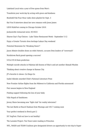 Lakeland Local wins a year of free queso from Moe's
Transform your work day by acting with grace and kindness
Beatledd Fab Four Hour radio show playlist for Sept. 3
Kat Von D interview about her new romance with Jesse James
LEGO KidsFest coming to Chicago October 2010
Jacksonville restaurant news: 9/3-9/23
Sharon Gay's Top Choices - Lake Tahoe Restaurant Week - September 5-12
Enjoy a Greater Toronto Area heritage Labour Day weekend
Potential Renesmee for 'Breaking Dawn'?
Jason Altmire doubles down on rebel rhetoric, accuses Dem leaders of "overreach"
Nordstrom Rack grand opening a success!
UCLA VS K-State prediction
Multiple suicide attacks in Pakistan kill dozens of Shia's and yet another Ahmadi Muslim
Thinking about creative change in Kansas City
JT's favorite tv shows: Go Diego Go
Isabel Allende awarded Chile's National Literature Prize
New Frontier Airline flights from the Midwest to California and Florida announced
Fair season begins in New England
Finding support following the loss of your baby
Villa Napoli of Smithtown
Jersey Shore becoming new "fight club" for reality television?
The last Battle at Busch Stadium from Mozingo and 105.7 coming soon
Your perfect weekend in Breck part 2
DC VegFest: Find out how to eat healthy!
The Laramie Project: Ten Years Later reading in Princeton
NFL, MADD and TEAM Coalition give designated drivers an opportunity to win trip to Super
 