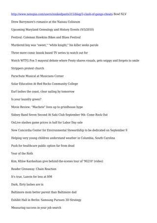 http://www.nexopia.com/users/zonkedpants315/blog/5-clash-of-gangs-cheats Bowl XLV
Drew Barrymore's romance at the Nassau Coliseum
Upcoming Maryland Genealogy and History Events (9/3/2010)
Festival: Coleman Hawkins Bikes and Blues Festival
Murdered boy was "sweet," "white knight;" his killer seeks parole
Three more comic boook based TV series to watch out for
Watch WTTG Fox 5 mayoral debate where Fenty shares visuals, gets snippy and forgets to smile
Strippers protest church
Parachute Musical at Musicians Corner
Solar Education At Red Rocks Community College
Earl lashes the coast, clear sailing by tomorrow
Is your laundry green?
Movie Review: "Machete" lives up to grindhouse hype
Sidney Band Seven Second At Saki Club September 9th: Come Rock Out
OnLive slashes game prices in half for Labor Day sale
New Concordia Center for Environmental Stewardship to be dedicated on September 9
Helping very young children understand weather in Columbia, South Carolina
Push for healthcare public option far from dead
Year of the Roth
Kim, Khloe Kardashian give behind-the-scenes tour of '90210' (video)
Reader Giveaway: Chain Reaction
It's true, Lanvin for less at HM
Dark, flirty lashes are in
Baltimore mom better parent than Baltimore dad
Exhibit Hall in Berlin: Samsung Pursues 3D Strategy
Measuring success in your job search
 