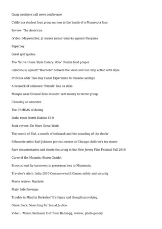 Gang members call news conference
California student loan program now in the hands of a Minnesota firm
Review: The American
(Video) Mayweather, Jr makes racial remarks against Pacquiao
Paperboy
Great golf quotes
The Native Home Style Eatery: doin' Florida food proper
Grindhouse spinoff "Machete" delivers the slash and non stop action with style
Princess adds Two-Day Canal Experience to Panama sailings
A network of unknown "friends" has its risks
Mosque near Ground Zero investor sent money to terror group
Choosing an executor
The PEMDAS of dating
Idaho routs North Dakota 45-0
Book review: Do More Great Work
The month of Elul, a month of teshuvah and the sounding of the shofar
Silhouette artist Karl Johnson portrait events at Chicago children's toy stores
Rare documentaries and shorts featuring at the New Jersey Film Festival Fall 2010
Curse of the Mutants: Storm Gambit
Broncos hurt by turnovers in preseason loss to Minnesota
Traveler's Alert: India 2010 Commonwealth Games safety and security
Movie review: Machete
Mary Bale Revenge
Trouble in Mind in Berkeley? It's funny and thought-provoking.
Glenn Beck: Searching for Social Justice
Video : 'Munni Badnaam Hui' from Dabangg, review, photo gallery
 