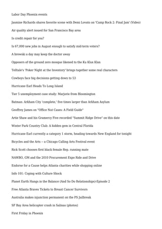 Labor Day Phoenix events
Jasmine Richards shares favorite scene with Demi Lovato on 'Camp Rock 2: Final Jam' (Video)
Air quality alert issued for San Francisco Bay area
Is credit repair for you?
Is 67,000 new jobs in August enough to satisfy mid-term voters?
A brewski a day may keep the doctor away
Opposers of the ground zero mosque likened to the Ku Klux Klan
Telltale's 'Poker Night at the Inventory' brings together some real characters
Cowboys face big decisions getting down to 53
Hurricane Earl Heads To Long Island
Tier 5 unemployment case study: Marjorie from Bloomington
Batman: Arkham City 'complete,' five times larger than Arkham Asylum
Geoffrey James on "Office Nut Cases: A Field Guide"
Artie Shaw and his Gramercy Five recorded "Summit Ridge Drive" on this date
Winter Park Country Club: A hidden gem in Central Florida
Hurricane Earl currently a category 1 storm, heading towards New England for tonight
Bicycles and the Arts -- a Chicago Calling Arts Festival event
Rick Scott chooses first black female Rep. running mate
NAWBO, GM and the 2010 Procurement Expo Ride and Drive
Endorse for a Cause helps Atlanta charities while shopping online
Info 101: Coping with Culture Shock
Planet Earth Hangs in the Balance (And So Do Relationships)-Episode 2
Free Atlanta Braves Tickets to Breast Cancer Survivors
Australia makes injunction permanent on the PS Jailbreak
SF Bay Area helicopter crash in Salinas (photos)
First Friday in Phoenix
 