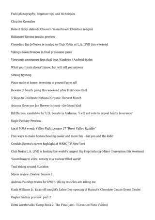 Food photography: Beginner tips and techniques
Chrysler Crossfire
Robert Gibbs defends Obama's 'mainstream' Christian religion
Baltimore Ravens season preview
Comedian Jim Jefferies is coming to Club Nokia at L.A. LIVE this weekend
Vikings down Broncos in final preseason game
Viewsonic announces first dual-boot Windows / Android tablet
What your brain doesn't know, but will tell you anyway
Sibling fighting
Pizza made at home: investing in yourself pays off
Beware of beach going this weekend after Hurricane Earl
5 Ways to Celebrate National Organic Harvest Month
Arizona Governor Jan Brewer is toast - the burnt kind
Bill Barnes, candidate for U.S. Senate in Alabama; 'I will not vote to repeal health insurance'
Eagle Fantasy Preview
Local MMA event: Valley Fight League 27 "River Valley Rumble"
Five ways to make homeschooling easier and more fun -- for you and the kids!
Geraldo Rivera's career highlight at WABC TV New York
Club Nokia L.A. LIVE is hosting the world's largest Hip Hop Industry Mixer Convention this weekend
'Countdown to Zero: anxiety in a nuclear filled world'
Trail riding around Stockton
Movie review: Dexter: Season 1
Audrina Patridge trains for DWTS: All my muscles are killing me
Hank Williams Jr. kicks off tonight's Labor Day opening of Harrah's Cherokee Casino Event Center
Eagles fantasy preview: part 2
Demi Lovato talks 'Camp Rock 2: The Final Jam': 'I Love the Fans' (Video)
 