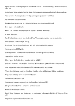 Spike TV wraps weeklong original Hawaii Five-0 Season 1 marathon Friday; CBS remake debuts
Sept. 20
Outer Banks dodge a bullet, but Hurricane Earl blows storm lessons inland to St. Louis students
Time-honored cleansing herbs to treat parasites gaining scientific validation
Do I know any luxury travelers?
Drinking (and eating) your way through the Labor Day weekend and beyond
How to get a better job faster
Chuck Cox, father of missing daughter, supports 'Ride for Their Lives'
A range of options
Sarah Palin calls reporters 'impotent' and 'limp' for using anonymous sources against her
Food Network Thursday night line up
Hurricane "Earl" a ghost of its former self, Gulf quiet this Holiday weekend
Opening weekend SEC picks
Dancing with the Stars Season 11 cast answers audience questions (VIDEO)
Sleep - Does routine matter?
J.Crew gives the field jacket a feminine flair for fall 2010
Fall 2010 Blumarine and Miu Miu: Rockers vs. Mods,who will get backlash this time around
Neal Stephenson Greg Bear release collaborative speculative fiction novel
Where the wild things could be: Woodland Park Zoo offers fall Backyard Habitat workshops
Why get an attorney for an uncontested divorce?
Attract Clients with Your Blog
Consumer groups say don't eat from food cans lined with toxic BPA
Bluegrass Music Festival a fun choice for the weekend
Cinematic Footprints: Cellular
Foods of the Famous: A new book serves up some quirky culinary peculiarities of "What the Great
Ate"
Legislature approves domestic violence bill
 