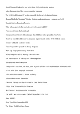 Bench Warmer Weekend: A trip to the West Hollywood signing session
Labor Day staycation? Let your senses take you away
The 2011 Ford Mustang GT on the dyno with the Corsa 5.0L Xtreme System
'Dennis Mitchell's 'Breakfast With the Beatles' marks a milestone -- program no. 1,000
Baseball stories: Fransisco Travares
What is Grandparents Day and when is it celebrated in 2010?
Flappers will make Burbank laugh
Nine years later, there's still nothing in that 9/11 hole in the ground in New York
Resort-by-resort breakdown of on-mountain improvements for the 2010-2011 ski season
Creative art builds academic minds
Floyd Mayweather goes off on Manny Pacquiao
Word Tip: Display nonprinting characters
HK's Handpicked App of the Day - 3banana Notes
'Let Me In' reveals its first clip and a French poster!
Movie Review: Animal Kingdom
'Camp Rock 2: The Final Jam' Nick Jonas of Jonas Brothers talks favorite movie moments (Video)
STB to write 'plain language' summaries
Phish music fans donate $1 million to charity
Death threats are not the answer
Cognitive Therapy and How It is Used to Treat Mental Ilness
"Major Hype" Unsigned Artist Showcase
Neil Gaiman's Sandman coming to television
The week's best grocery deals: CVS ad September 5 - 11, 2010
Bond Bubble?
Strut Your Mutt: September 19th
The Helper Could Not Have Come
 