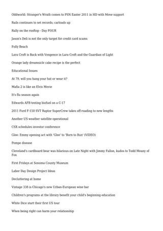 Oddworld: Stranger's Wrath comes to PSN Easter 2011 in HD with Move support
Rails continues to set records; carloads up
Rally on the rooftop - Day FOUR
Jason's Deli is not the only target for credit card scams
Folly Beach
Lara Croft is Back with Vengence in Lara Croft and the Guardian of Light
Orange lady dreamsicle cake recipe is the perfect
Educational Issues
At 79, will you hang your hat or wear it?
Mafia 2 is like an Elvis Movie
It's flu season again
Edwards AFB testing biofuel on a C-17
2011 Ford F-150 SVT Raptor SuperCrew takes off-roading to new lengths
Another US weather satellite operational
CSX schedules investor conference
Glee: Emmy opening act with 'Glee' to 'Born to Run' (VIDEO)
Pompe disease
Cleveland's cardboard bear was hilarious on Late Night with Jimmy Fallon, kudos to Todd Meany of
Fox
First Fridays at Sonoma County Museum
Labor Day Design Project Ideas
Decluttering at home
Vintage 338 is Chicago's new Urban-European wine bar
Children's programs at the library benefit your child's beginning education
White Dice start their first US tour
When being right can harm your relationship
 