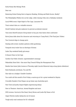 Early Honey Bee Biology Work
Dear son
Removing School Swing Sets to Improve Reading, Writing and Math Scores, Really?
The Philadelphia Phillies live on the Lidge, while chasing Utley into a Halladay weekend.
Local MMA event: Fight Night In The Cage, Lancaster PA
Treat contact data as a valuable resource
Droid X battery tab gets makeover to prevent accidental removal
Teen texts Sheriff instead of drug dealer to buy pot; then faints when confronted
Kevin Jonas talks about his character and returning to 'Camp Rock 2 The Final Jam' (Video)
Two Carnival ships to change ports
Dealing with erratic weather patterns while gardening
Vanquish story trailer has no shortage of drama
Labor Day weekend family get-aways
It Doesn't Have to Get Ugly
Garden City Public Schools: superintendent's message
Makoshika State Park - One more Step Toward Filling the Management Plan
Beatles fans honor John Lennon at Thursday night Lincoln Memorial sing-a-long (photo slideshow)
Rosh Hashanah, Jeroboam, You and Me
Star style on a budget: Ginnifer Goodwin
You could call this month's First Friday a warm-up act for a great weekend in Dayton
Crocodile Dundee's Paul Hogan can go home says Australian govt.
New York LaGuardia Airport flights experiencing delays
New in Theaters: American, Animal Kingdom and more
DVD reviews: Survival of the Dead, Harry Brown and Leslie My Name is Evil
Angry Patriots media taking fun out of season
Tough early road continues for SU volleyball
 
