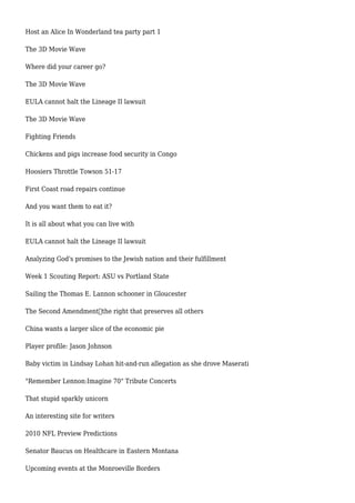 Host an Alice In Wonderland tea party part 1
The 3D Movie Wave
Where did your career go?
The 3D Movie Wave
EULA cannot halt the Lineage II lawsuit
The 3D Movie Wave
Fighting Friends
Chickens and pigs increase food security in Congo
Hoosiers Throttle Towson 51-17
First Coast road repairs continue
And you want them to eat it?
It is all about what you can live with
EULA cannot halt the Lineage II lawsuit
Analyzing God's promises to the Jewish nation and their fulfillment
Week 1 Scouting Report: ASU vs Portland State
Sailing the Thomas E. Lannon schooner in Gloucester
The Second Amendment—the right that preserves all others
China wants a larger slice of the economic pie
Player profile: Jason Johnson
Baby victim in Lindsay Lohan hit-and-run allegation as she drove Maserati
"Remember Lennon:Imagine 70" Tribute Concerts
That stupid sparkly unicorn
An interesting site for writers
2010 NFL Preview Predictions
Senator Baucus on Healthcare in Eastern Montana
Upcoming events at the Monroeville Borders
 