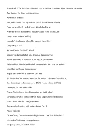 'Camp Rock 2 The Final Jam': Joe Jonas says it was nice to see cast again on movie set (Video)
'You Snooze, You Lose' campaign begins
Roommates and Bills
'The Jersey Shore' cast top off their tans in skinny bikinis (photos)
Floyd Mayweather Jr. on Ustream - A total classless act
Warriors offense makes strong debut with 588 yards against USC
Using rubber mats as bedding
Nashville's local music talent: The pulse of Music City
Composting is cool
National Senior Pet Health Month
Commercial burglar fatally shot by armed business owner
Soldier sentenced to 2 months in jail for ABC punishment
Cathedral City High School football team ready to start new era tonight
Mike Blair for County Commissioner
August 28-September 3: The week that was
4th Annual Run for Reading a success for Joseph T. Simpson Public Library
Kate Gosselin gives dance advice to DWTS Season 11 cast (VIDEO)
The IT guy for TPP: Rob Gaudet.
Teresa Giudice house furnishing auction set for October 3
Cargo plane crashes on takeoff from Dubai airport, large fire reported
EULA cannot halt the Lineage II lawsuit
Ease preschool anxiety with picture books- Part II
Pilates outdoors
Carter County Commissioners on Sage Grouse - "It's Plum Ridiculous!"
Microsoft's TGS lineup a disappointment
The Jersey Shore, Episode 6 Recap
 